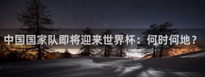 今年世界杯：中国国家队即将迎来世界杯：何时何地？