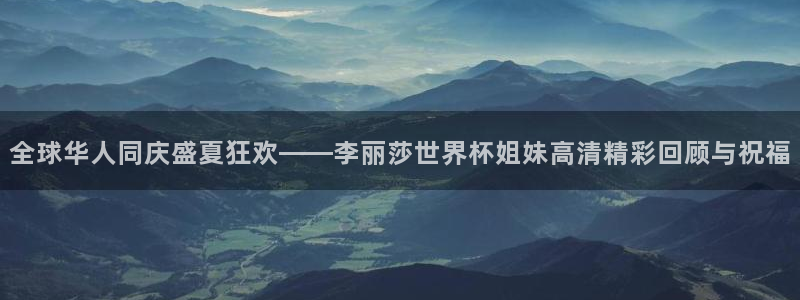 世界杯预赛赛程：全球华人同庆盛夏狂欢——李丽莎世界杯姐妹高清精彩回顾与祝福